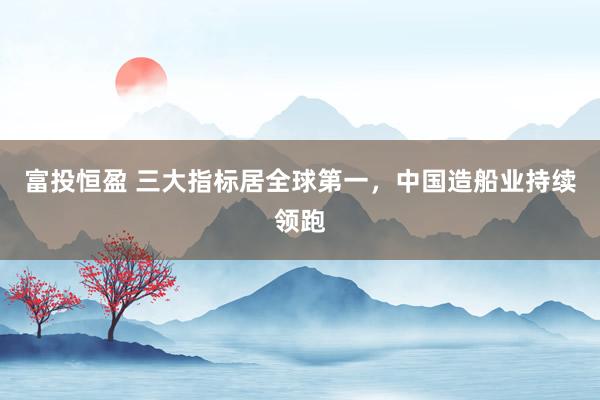 富投恒盈 三大指标居全球第一，中国造船业持续领跑