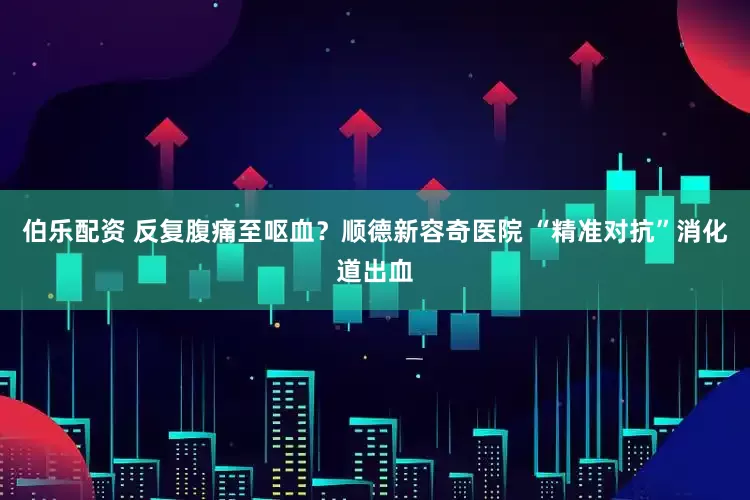 伯乐配资 反复腹痛至呕血？顺德新容奇医院 “精准对抗”消化道出血