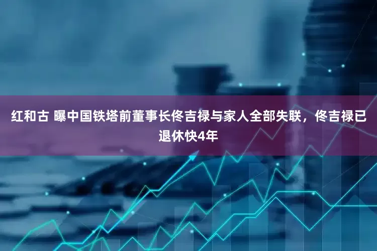 红和古 曝中国铁塔前董事长佟吉禄与家人全部失联，佟吉禄已退休快4年