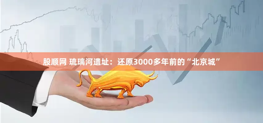 股顺网 琉璃河遗址：还原3000多年前的“北京城”