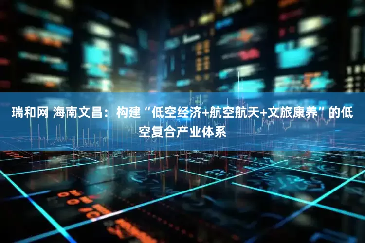 瑞和网 海南文昌：构建“低空经济+航空航天+文旅康养”的低空复合产业体系