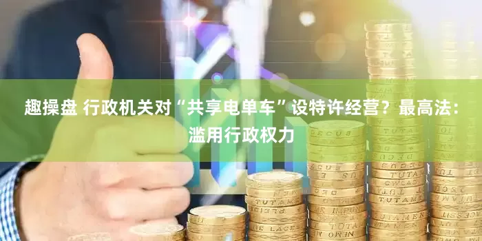 趣操盘 行政机关对“共享电单车”设特许经营？最高法：滥用行政权力