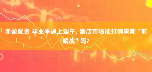 赤盈配资 毕业季遇上端午, 酒店市场能打响暑期“前哨战”吗?