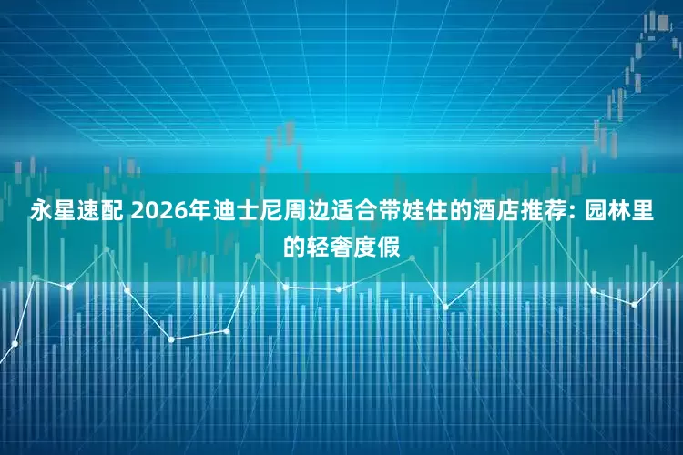 永星速配 2026年迪士尼周边适合带娃住的酒店推荐: 园林里的轻奢度假