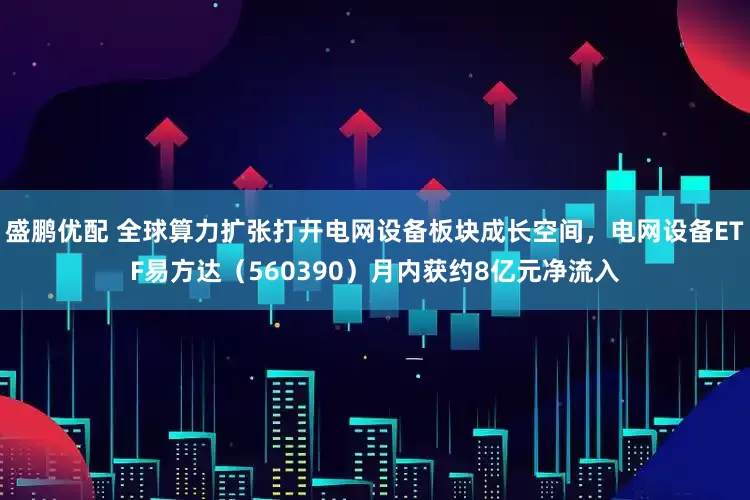 盛鹏优配 全球算力扩张打开电网设备板块成长空间，电网设备ETF易方达（560390）月内获约8亿元净流入