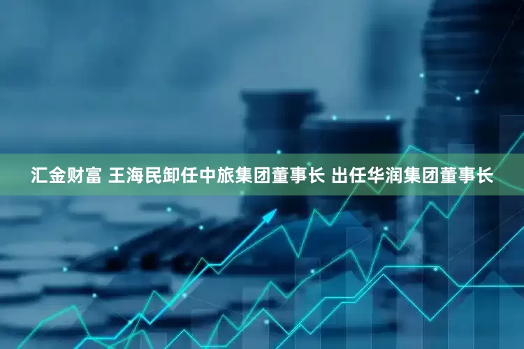 汇金财富 王海民卸任中旅集团董事长 出任华润集团董事长